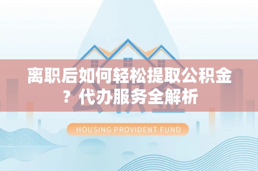 西秀离职后如何轻松提取公积金？代办服务全解析