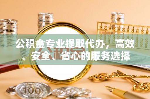西秀公积金专业提取代办，高效、安全、省心的服务选择