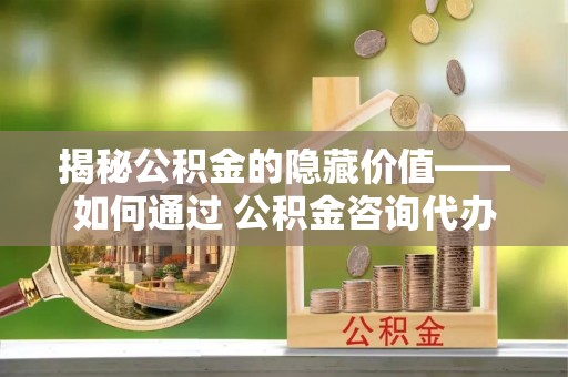 西秀揭秘公积金的隐藏价值——如何通过 公积金咨询代办提取 优化财富管理