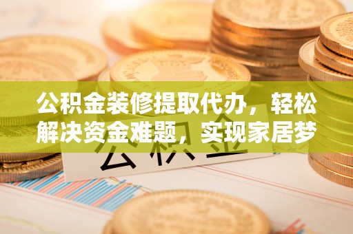西秀公积金装修提取代办，轻松解决资金难题，实现家居梦想