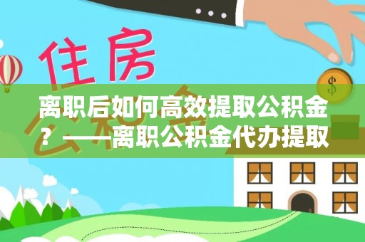 西秀离职后如何高效提取公积金？——离职公积金代办提取全流程解析