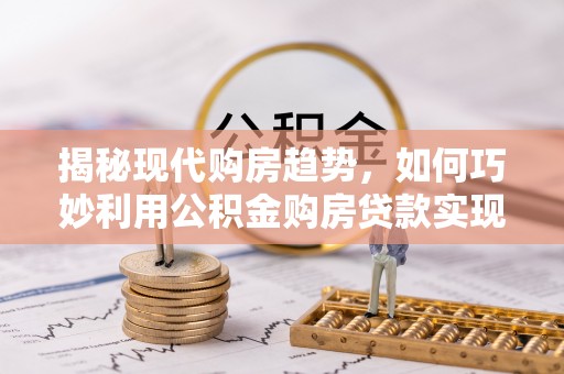 西秀揭秘现代购房趋势，如何巧妙利用公积金购房贷款实现置业梦想