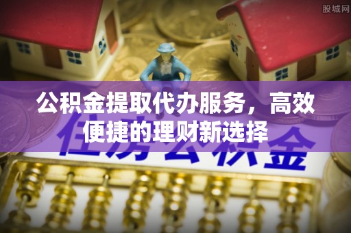 西秀公积金提取代办服务，高效便捷的理财新选择