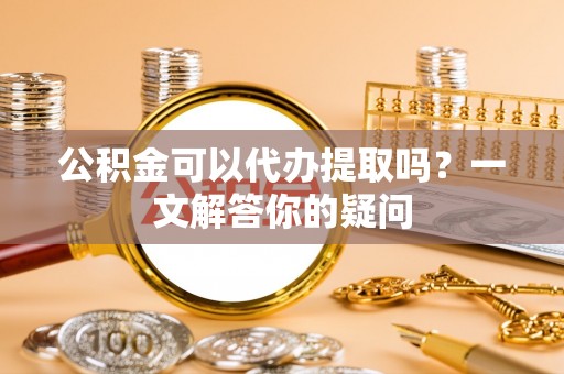 西秀公积金可以代办提取吗？一文解答你的疑问