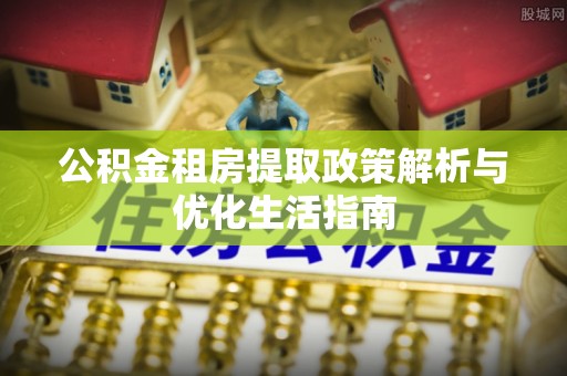西秀公积金租房提取政策解析与优化生活指南