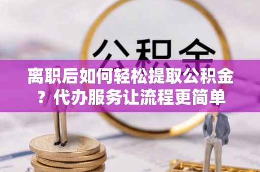 西秀离职后如何轻松提取公积金？代办服务让流程更简单