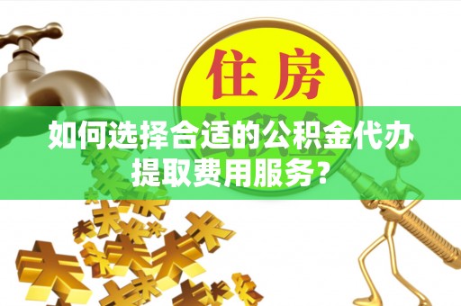 西秀如何选择合适的公积金代办提取费用服务？