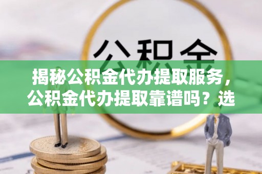 西秀揭秘公积金代办提取服务，公积金代办提取靠谱吗？选择需谨慎