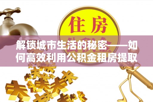 西秀解锁城市生活的秘密——如何高效利用公积金租房提取政策优化居住体验