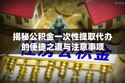 西秀揭秘公积金一次性提取代办的便捷之道与注意事项
