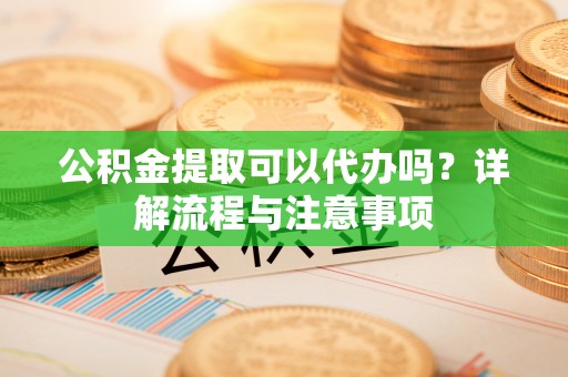 西秀公积金提取可以代办吗？详解流程与注意事项