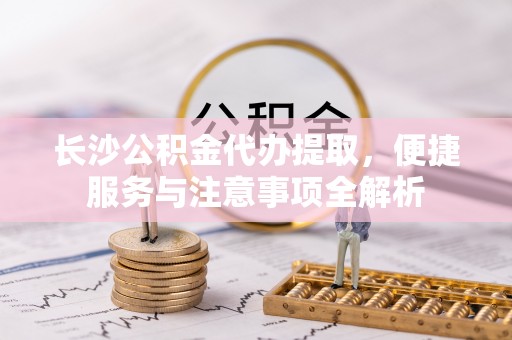 西秀长沙公积金代办提取，便捷服务与注意事项全解析