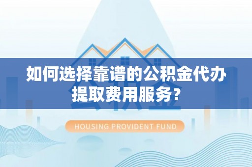 西秀如何选择靠谱的公积金代办提取费用服务？