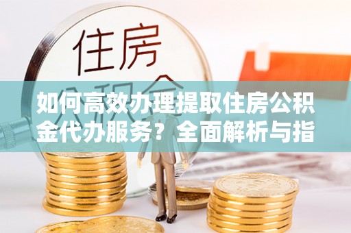 西秀如何高效办理提取住房公积金代办服务？全面解析与指南