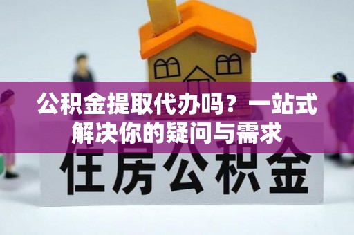 西秀公积金提取代办吗？一站式解决你的疑问与需求
