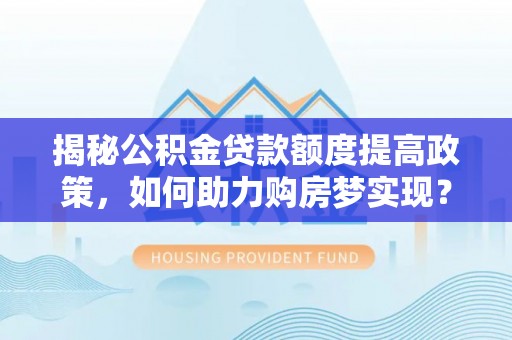 西秀揭秘公积金贷款额度提高政策，如何助力购房梦实现？