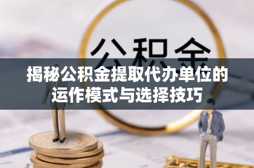 西秀揭秘公积金提取代办单位的运作模式与选择技巧