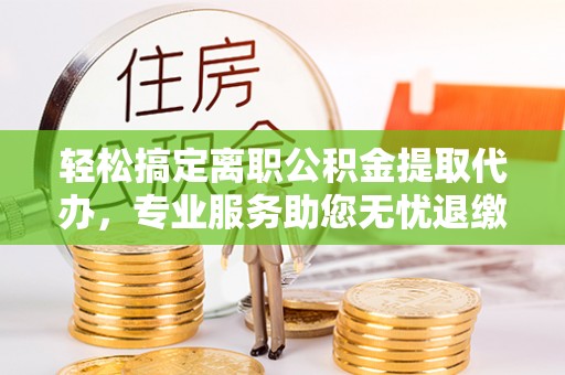 西秀轻松搞定离职公积金提取代办，专业服务助您无忧退缴