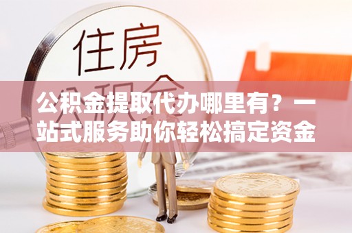 西秀公积金提取代办哪里有？一站式服务助你轻松搞定资金难题