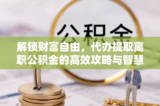 西秀解锁财富自由，代办提取离职公积金的高效攻略与智慧选择