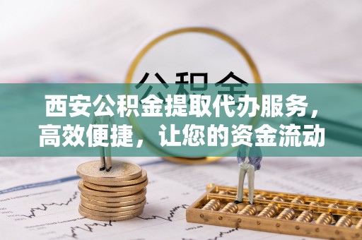 西秀西安公积金提取代办服务，高效便捷，让您的资金流动更灵活