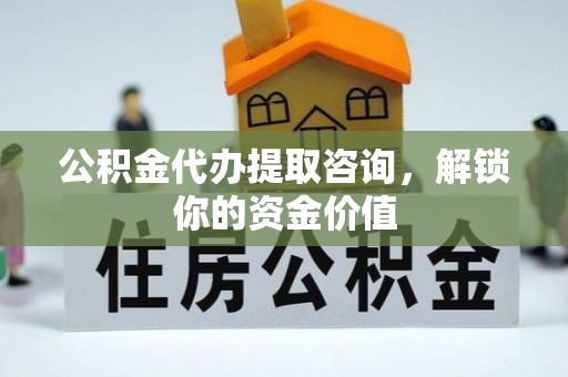 西秀公积金代办提取咨询，解锁你的资金价值