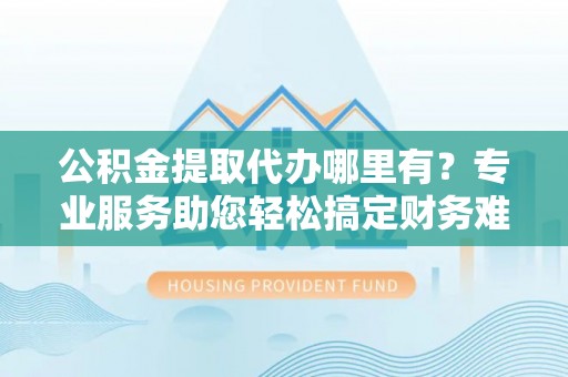 西秀公积金提取代办哪里有？专业服务助您轻松搞定财务难题