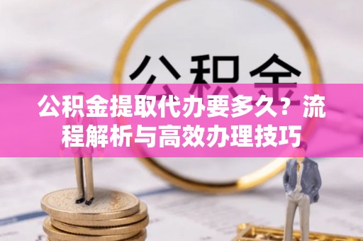 西秀公积金提取代办要多久？流程解析与高效办理技巧