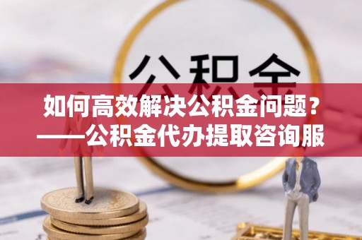 西秀如何高效解决公积金问题？——公积金代办提取咨询服务指南