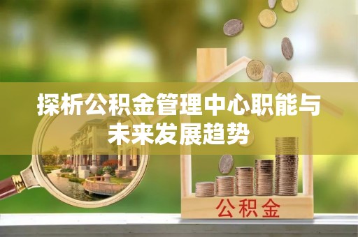 西秀探析公积金管理中心职能与未来发展趋势