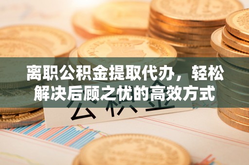 西秀离职公积金提取代办，轻松解决后顾之忧的高效方式