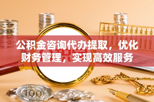 西秀公积金咨询代办提取，优化财务管理，实现高效服务