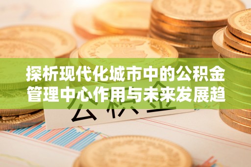 西秀探析现代化城市中的公积金管理中心作用与未来发展趋势