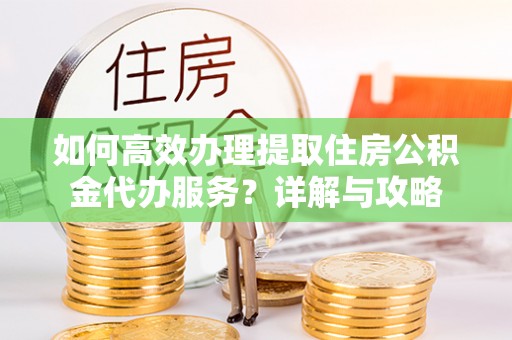 西秀如何高效办理提取住房公积金代办服务？详解与攻略