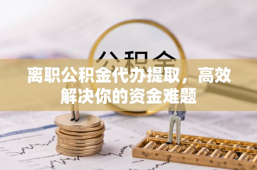 西秀离职公积金代办提取，高效解决你的资金难题