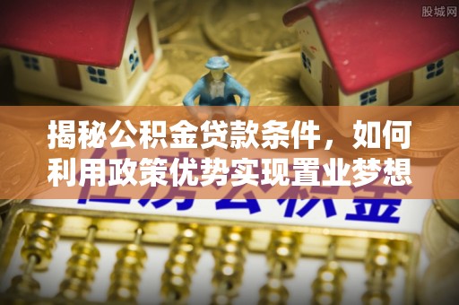西秀揭秘公积金贷款条件，如何利用政策优势实现置业梦想