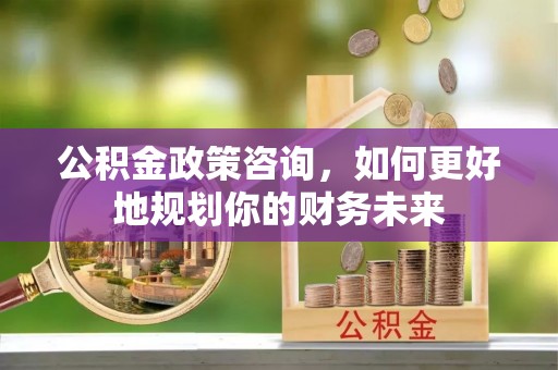 西秀公积金政策咨询，如何更好地规划你的财务未来