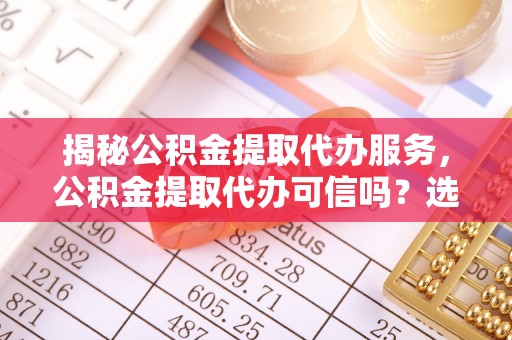 西秀揭秘公积金提取代办服务，公积金提取代办可信吗？选择前你需要知道的真相