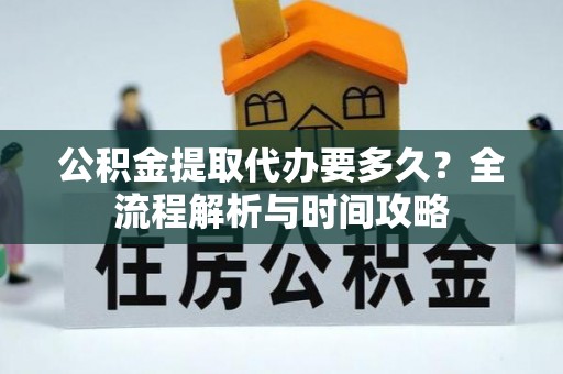 西秀公积金提取代办要多久？全流程解析与时间攻略