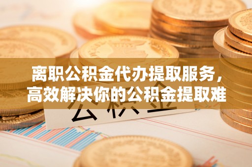 西秀离职公积金代办提取服务，高效解决你的公积金提取难题