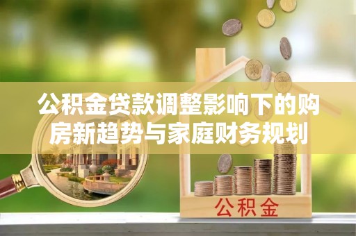 西秀公积金贷款调整影响下的购房新趋势与家庭财务规划