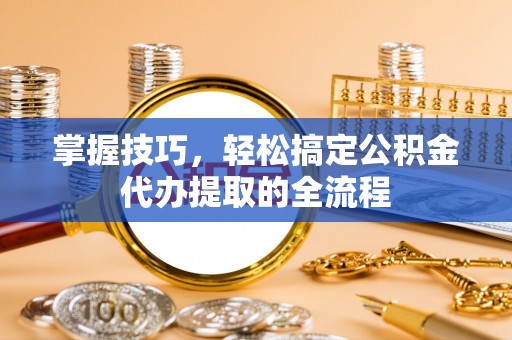 西秀掌握技巧，轻松搞定公积金代办提取的全流程