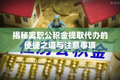 西秀揭秘离职公积金提取代办的便捷之道与注意事项