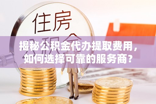 西秀揭秘公积金代办提取费用，如何选择可靠的服务商？