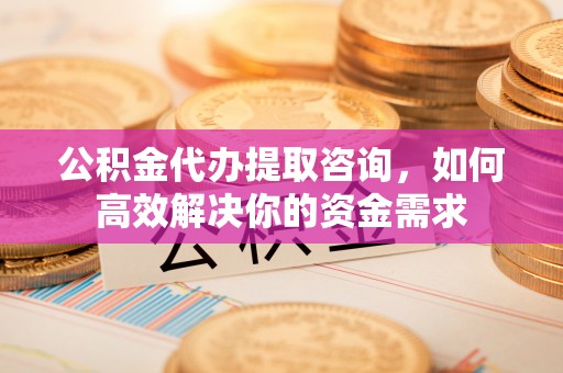 西秀公积金代办提取咨询，如何高效解决你的资金需求
