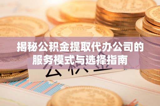 西秀揭秘公积金提取代办公司的服务模式与选择指南