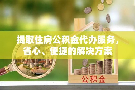 西秀提取住房公积金代办服务，省心、便捷的解决方案
