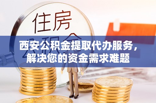 西秀西安公积金提取代办服务，解决您的资金需求难题