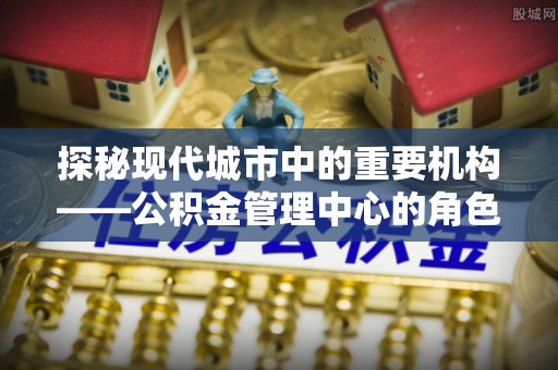 西秀探秘现代城市中的重要机构——公积金管理中心的角色与使命