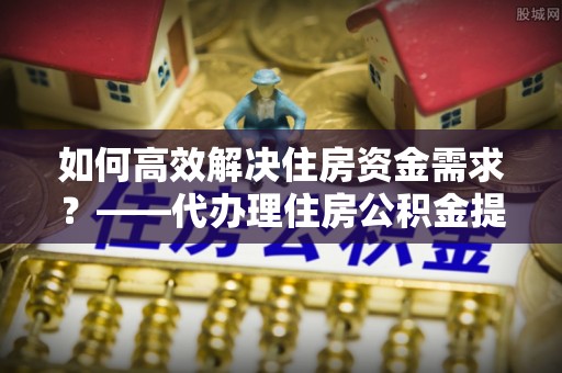 西秀如何高效解决住房资金需求？——代办理住房公积金提取服务全解析